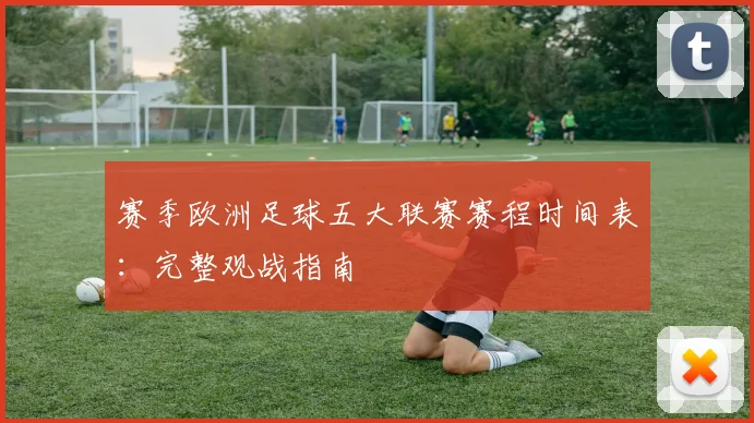 赛季欧洲足球五大联赛赛程时间表：完整观战指南