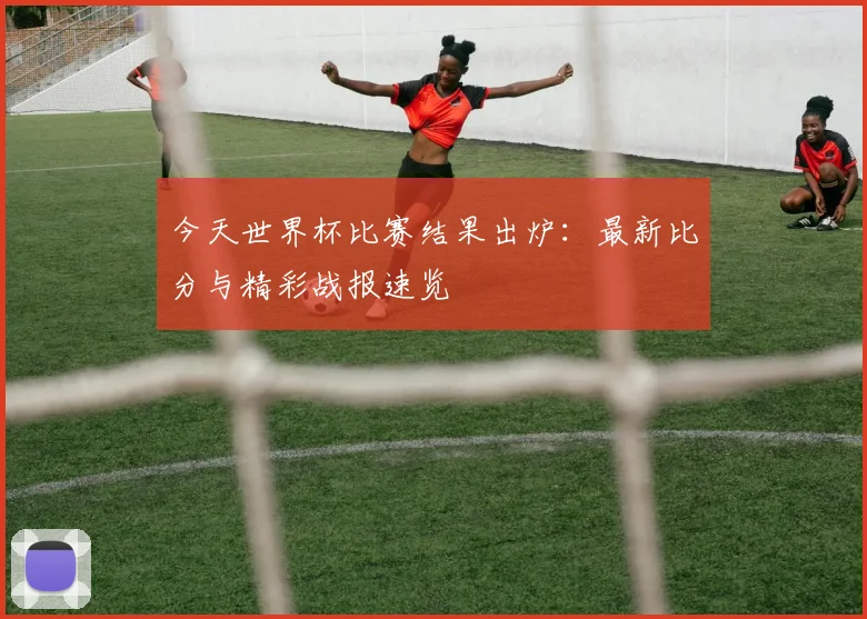 今天世界杯比赛结果出炉：最新比分与精彩战报速览