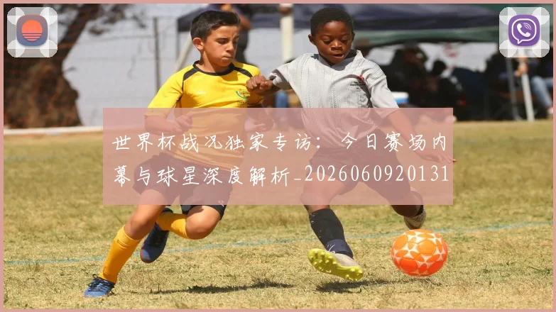 世界杯战况独家专访:今日赛场内幕与球星深度解析_20260609201313