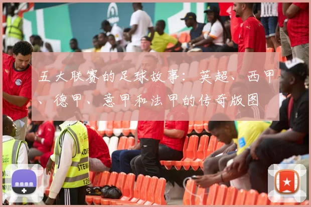 五大联赛的足球故事：英超、西甲、德甲、意甲和法甲的传奇版图