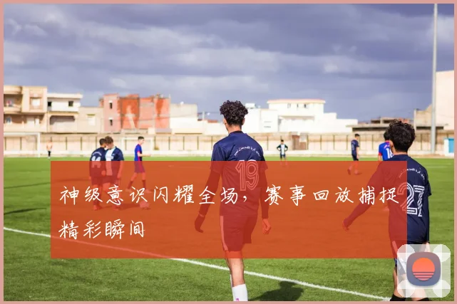 神级意识闪耀全场，赛事回放捕捉精彩瞬间