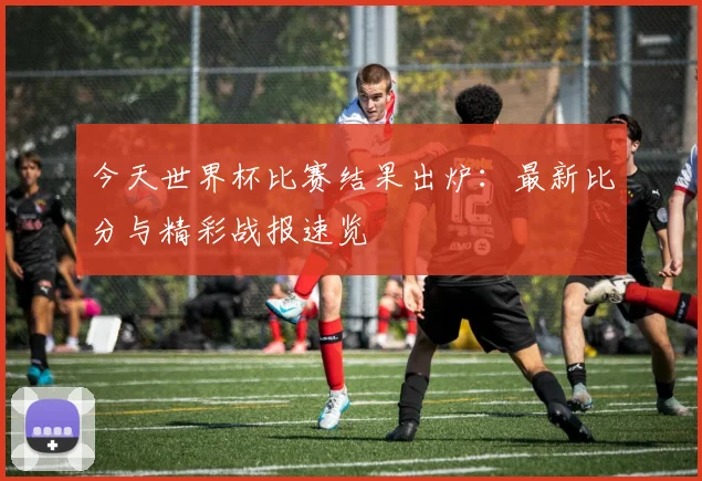 今天世界杯比赛结果出炉:最新比分与精彩战报速览