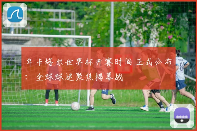 年卡塔尔世界杯开赛时间正式公布:全球球迷聚焦揭幕战