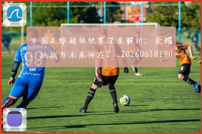 中国足球超级联赛深度解析：荣耀、挑战与未来何在？_20260610190319
