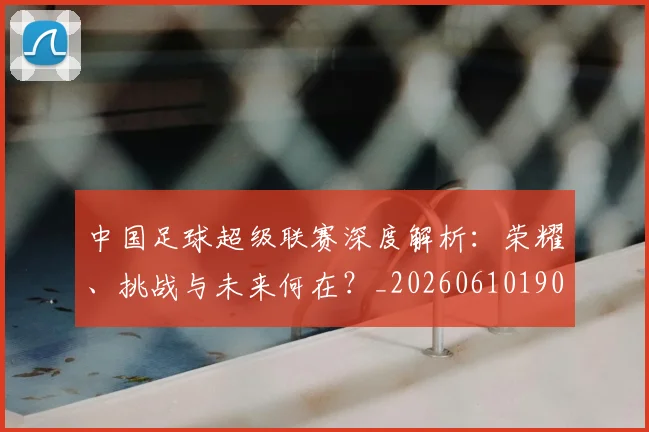 中国足球超级联赛深度解析：荣耀、挑战与未来何在？_20260610190319